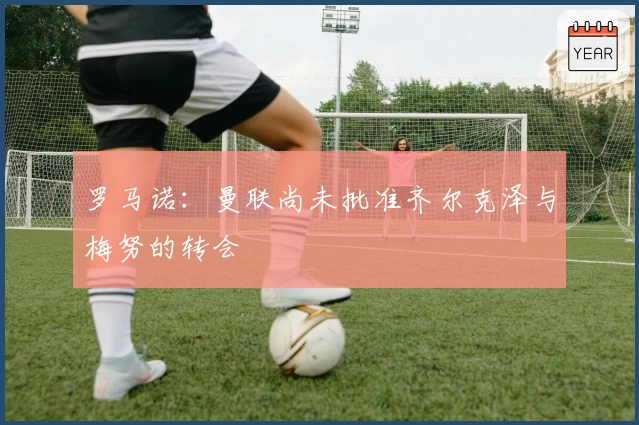 罗马诺：曼联尚未批准齐尔克泽与梅努的转会