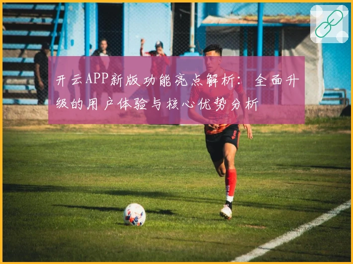 开云APP新版功能亮点解析：全面升级的用户体验与核心优势分析