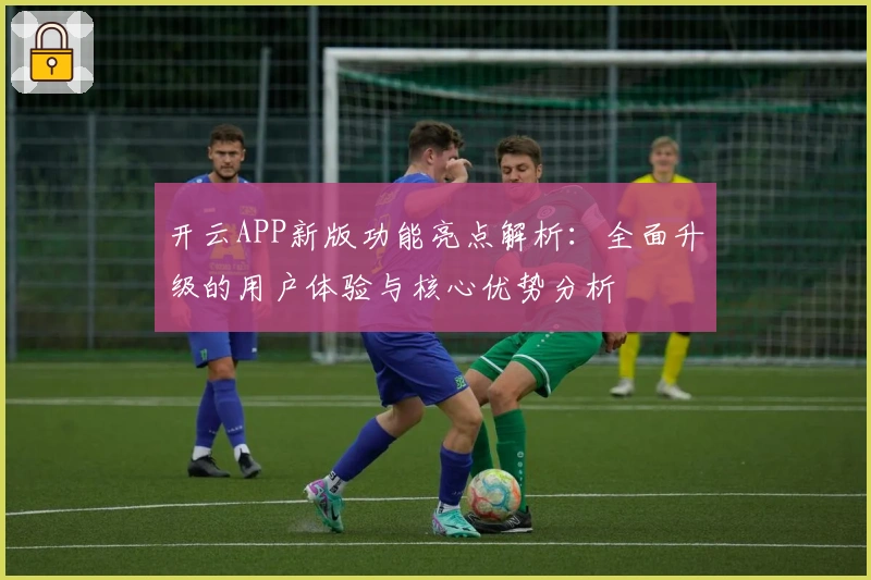 开云APP新版功能亮点解析：全面升级的用户体验与核心优势分析
