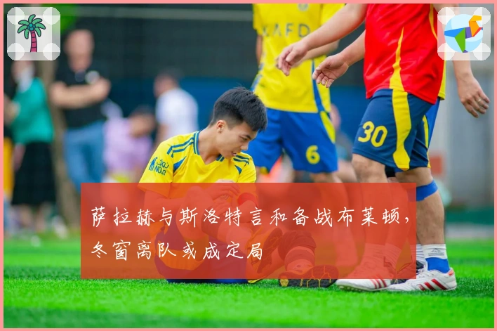 萨拉赫与斯洛特言和备战布莱顿，冬窗离队或成定局