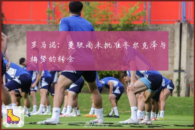 罗马诺：曼联尚未批准齐尔克泽与梅努的转会